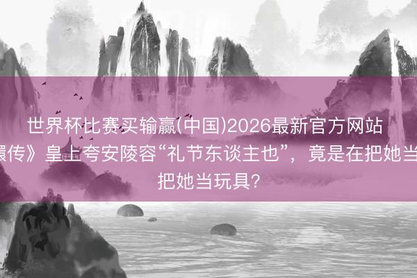 世界杯比赛买输赢(中国)2026最新官方网站 《甄嬛传》皇上夸安陵容“礼节东谈主也”，竟是在把她当玩具？