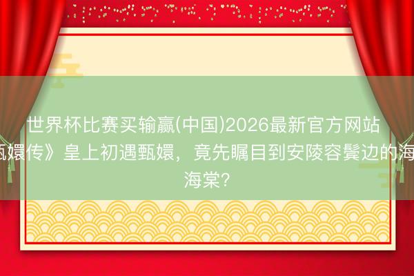 世界杯比赛买输赢(中国)2026最新官方网站 《甄嬛传》皇上初遇甄嬛，竟先瞩目到安陵容鬓边的海棠？