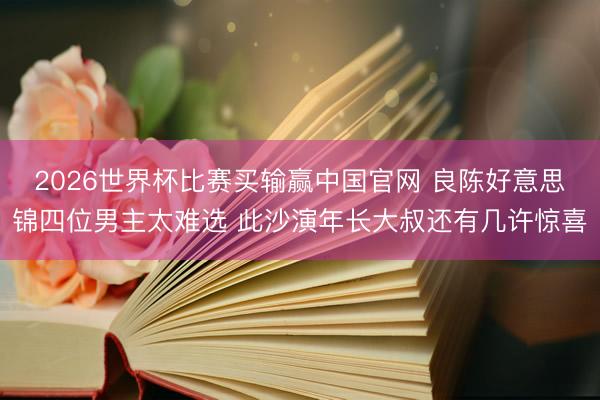 2026世界杯比赛买输赢中国官网 良陈好意思锦四位男主太难选 此沙演年长大叔还有几许惊喜