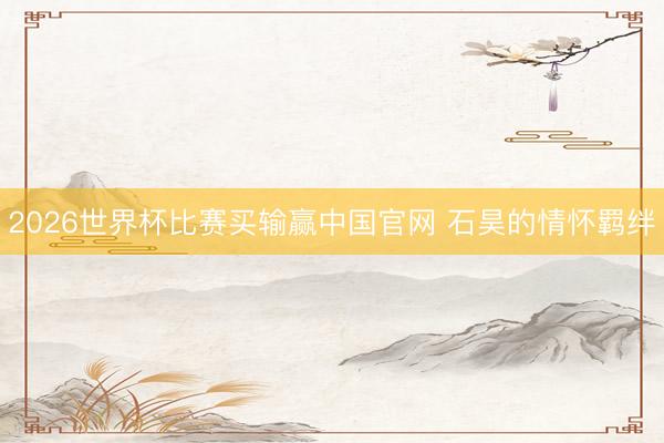 2026世界杯比赛买输赢中国官网 石昊的情怀羁绊