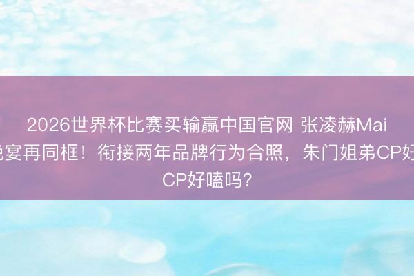 2026世界杯比赛买输赢中国官网 张凌赫Mai纽约晚宴再同框！衔接两年品牌行为合照，朱门姐弟CP好嗑吗？