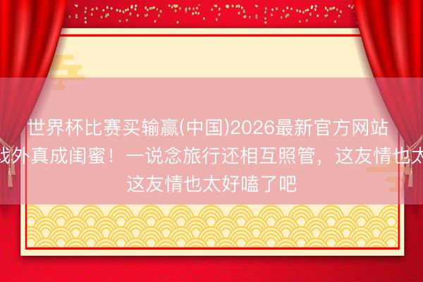世界杯比赛买输赢(中国)2026最新官方网站 IU和李妍戏外真成闺蜜！一说念旅行还相互照管，这友情也太好嗑了吧