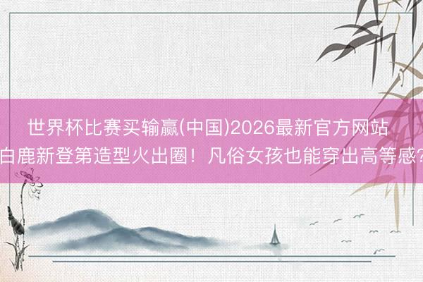 世界杯比赛买输赢(中国)2026最新官方网站 白鹿新登第造型火出圈！凡俗女孩也能穿出高等感？