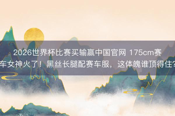 2026世界杯比赛买输赢中国官网 175cm赛车女神火了！黑丝长腿配赛车服，这体魄谁顶得住？
