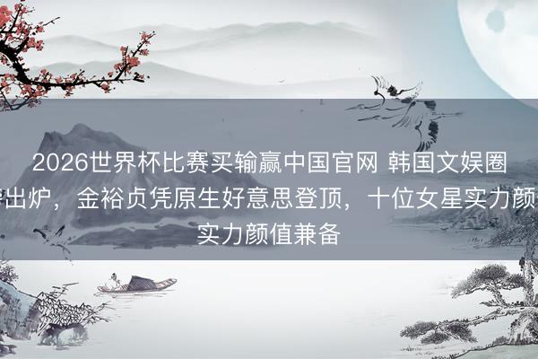 2026世界杯比赛买输赢中国官网 韩国文娱圈女神榜出炉,金裕贞凭原生好意思登顶,十位女星实力颜值兼备