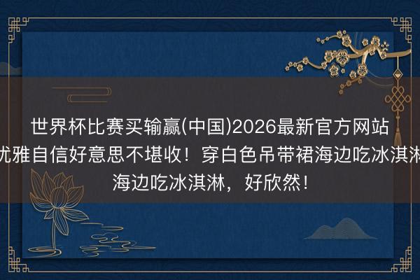 世界杯比赛买输赢(中国)2026最新官方网站 鲁豫被赞优雅自信好意思不堪收!穿白色吊带裙海边吃冰淇淋,好欣然!
