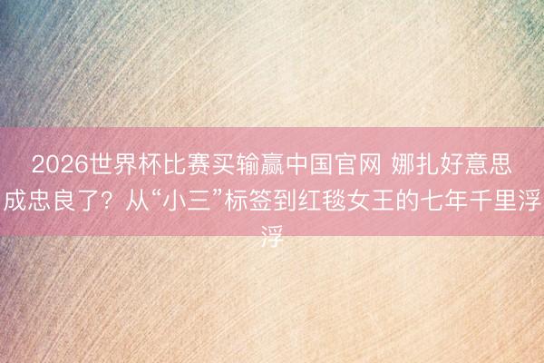 2026世界杯比赛买输赢中国官网 娜扎好意思成忠良了？从“小三”标签到红毯女王的七年千里浮
