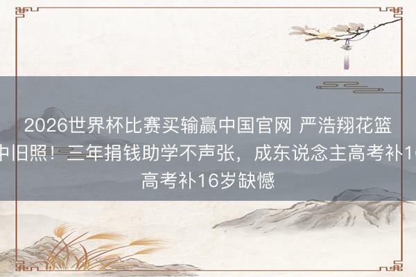 2026世界杯比赛买输赢中国官网 严浩翔花篮藏十八中旧照！三年捐钱助学不声张，成东说念主高考补16岁缺憾