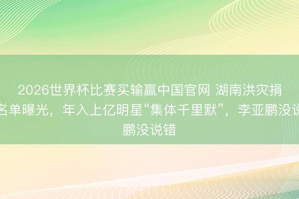 2026世界杯比赛买输赢中国官网 湖南洪灾捐钱名单曝光，年入上亿明星“集体千里默”，李亚鹏没说错