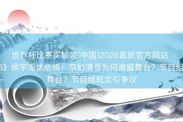 世界杯比赛买输赢(中国)2026最新官方网站 《乘风2026》侯宇淘汰危境：京剧演员为何难留舞台？节目组规定引争议
