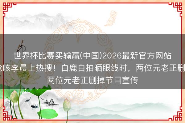 世界杯比赛买输赢(中国)2026最新官方网站 泳池泼水呛咳李晨上热搜！白鹿自拍晒眼线时，两位元老正删掉节目宣传
