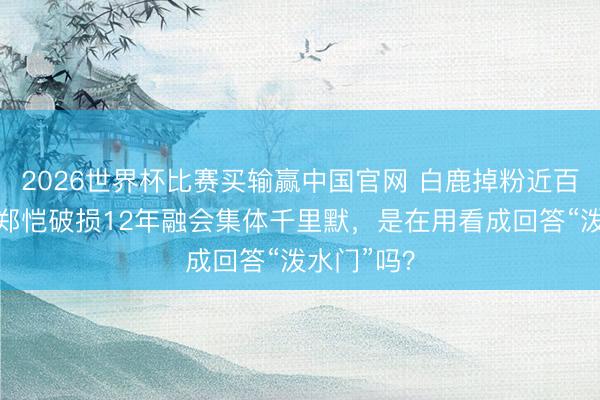 2026世界杯比赛买输赢中国官网 白鹿掉粉近百万，李晨郑恺破损12年融会集体千里默，是在用看成回答“泼水门”吗？