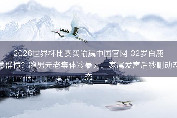 2026世界杯比赛买输赢中国官网 32岁白鹿惹群愤?跑男元老集体冷暴力,家属发声后秒删动态