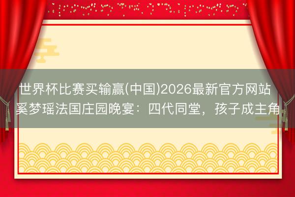 世界杯比赛买输赢(中国)2026最新官方网站 奚梦瑶法国庄园晚宴:四代同堂,孩子成主角