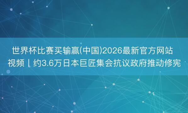 世界杯比赛买输赢(中国)2026最新官方网站 视频丨约3.6万日本巨匠集会抗议政府推动修宪