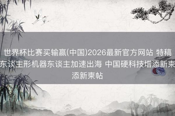 世界杯比赛买输赢(中国)2026最新官方网站 特稿｜东谈主形机器东谈主加速出海 中国硬科技增添新柬帖
