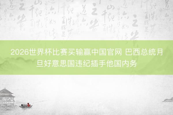 2026世界杯比赛买输赢中国官网 巴西总统月旦好意思国违纪插手他国内务