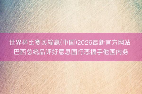 世界杯比赛买输赢(中国)2026最新官方网站 巴西总统品评好意思国行恶插手他国内务
