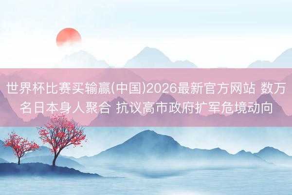 世界杯比赛买输赢(中国)2026最新官方网站 数万名日本身人聚合 抗议高市政府扩军危境动向