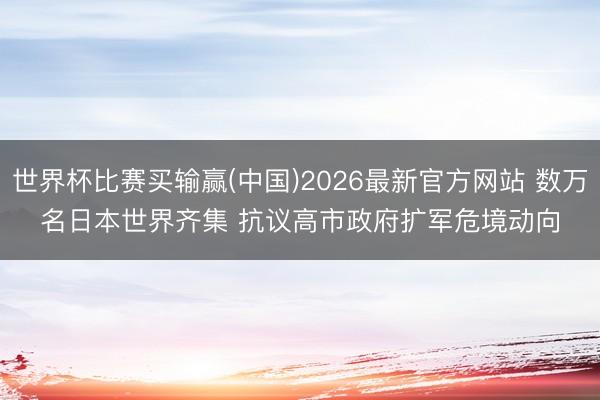 世界杯比赛买输赢(中国)2026最新官方网站 数万名日本世界齐集 抗议高市政府扩军危境动向