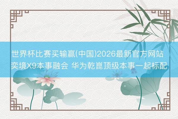 世界杯比赛买输赢(中国)2026最新官方网站 奕境X9本事融会 华为乾崑顶级本事一起标配