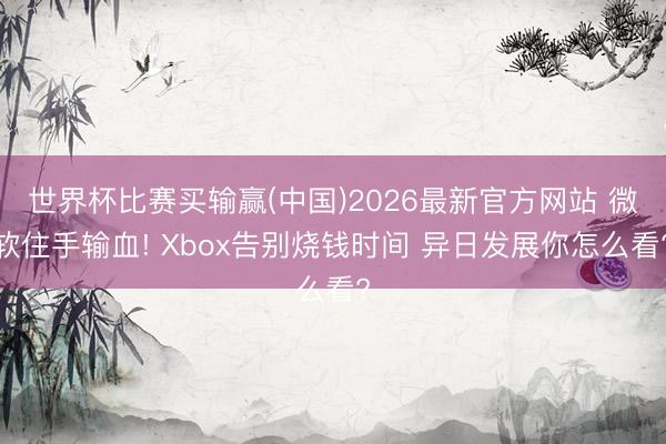 世界杯比赛买输赢(中国)2026最新官方网站 微软住手输血! Xbox告别烧钱时间 异日发展你怎么看?