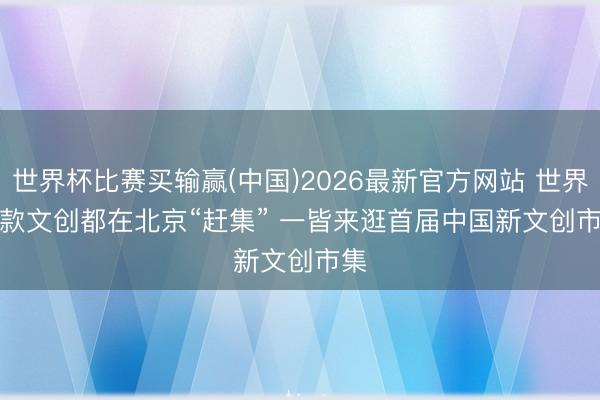 世界杯比赛买输赢(中国)2026最新官方网站 世界爆款文创都在北京“赶集” 一皆来逛首届中国新文创市集