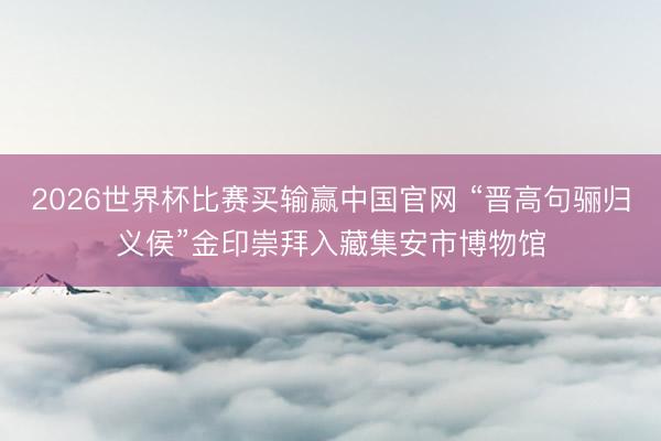 2026世界杯比赛买输赢中国官网 “晋高句骊归义侯”金印崇拜入藏集安市博物馆