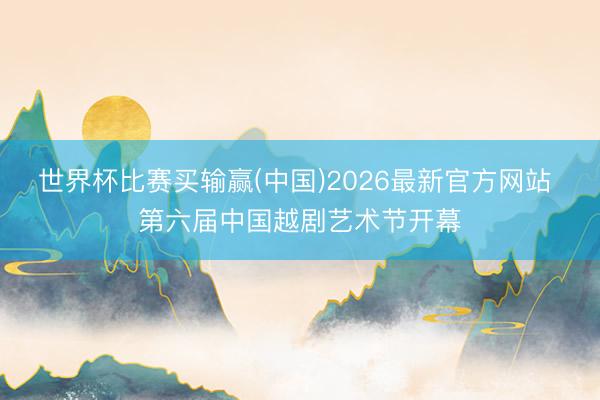 世界杯比赛买输赢(中国)2026最新官方网站 第六届中国越剧艺术节开幕