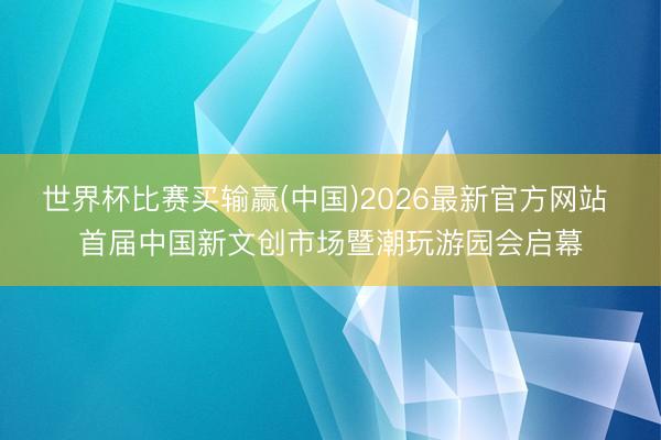 世界杯比赛买输赢(中国)2026最新官方网站 首届中国新文创市场暨潮玩游园会启幕