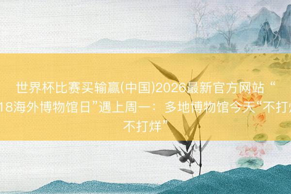世界杯比赛买输赢(中国)2026最新官方网站 “5·18海外博物馆日”遇上周一：多地博物馆今天“不打烊”