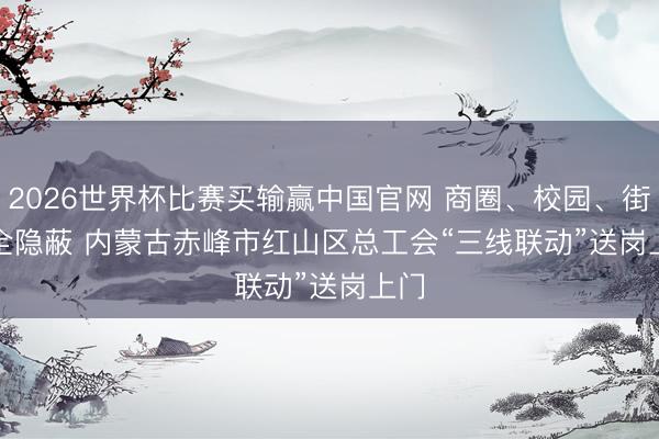 2026世界杯比赛买输赢中国官网 商圈、校园、街区全隐蔽 内蒙古赤峰市红山区总工会“三线联动”送岗上门