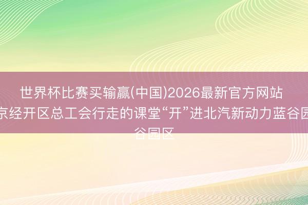 世界杯比赛买输赢(中国)2026最新官方网站 北京经开区总工会行走的课堂“开”进北汽新动力蓝谷园区