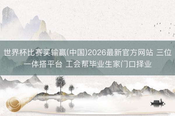 世界杯比赛买输赢(中国)2026最新官方网站 三位一体搭平台 工会帮毕业生家门口择业