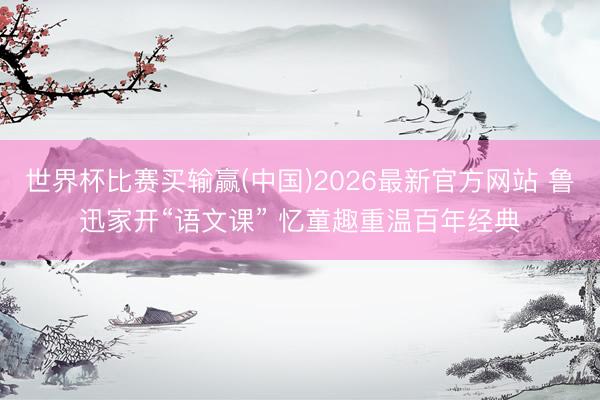 世界杯比赛买输赢(中国)2026最新官方网站 鲁迅家开“语文课” 忆童趣重温百年经典