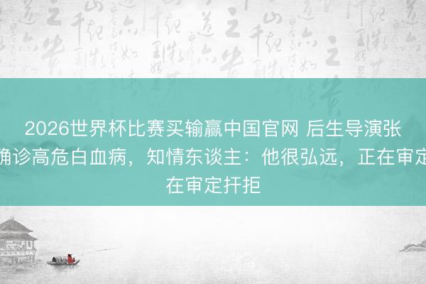 2026世界杯比赛买输赢中国官网 后生导演张中臣确诊高危白血病,知情东谈主:他很弘远,正在审定扞拒