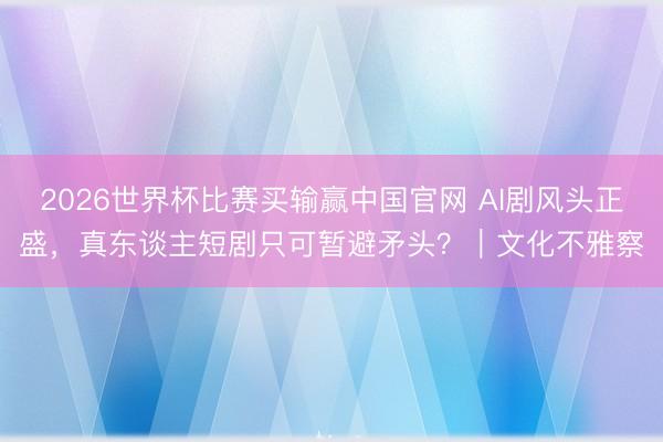 2026世界杯比赛买输赢中国官网 AI剧风头正盛,真东谈主短剧只可暂避矛头?|文化不雅察