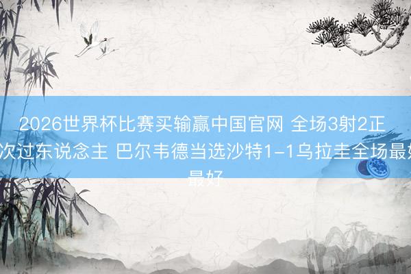 2026世界杯比赛买输赢中国官网 全场3射2正 2次过东说念主 巴尔韦德当选沙特1-1乌拉圭全场最好