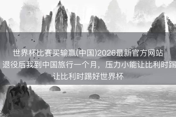 世界杯比赛买输赢(中国)2026最新官方网站 默滕斯：退役后我到中国旅行一个月，压力小能让比利时踢好世界杯