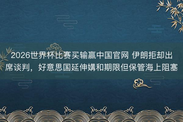 2026世界杯比赛买输赢中国官网 伊朗拒却出席谈判,好意思国延伸媾和期限但保管海上阻塞