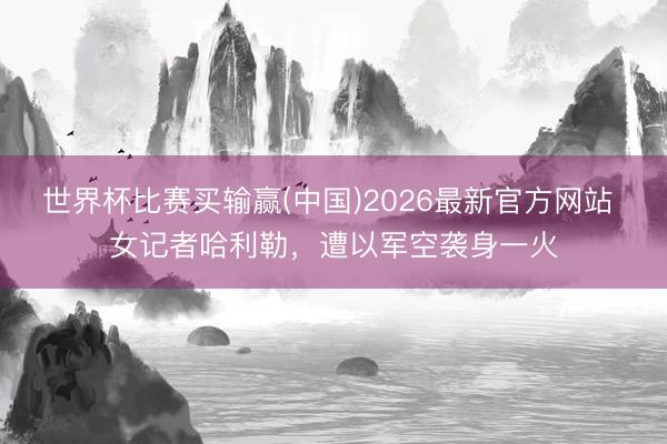 世界杯比赛买输赢(中国)2026最新官方网站 女记者哈利勒,遭以军空袭身一火