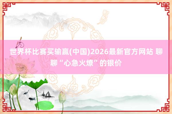 世界杯比赛买输赢(中国)2026最新官方网站 聊聊“心急火燎”的银价