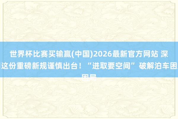 世界杯比赛买输赢(中国)2026最新官方网站 深圳这份重磅新规谨慎出台！“进取要空间” 破解泊车困局