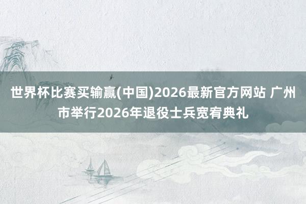 世界杯比赛买输赢(中国)2026最新官方网站 广州市举行2026年退役士兵宽宥典礼