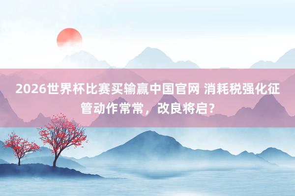 2026世界杯比赛买输赢中国官网 消耗税强化征管动作常常，改良将启？