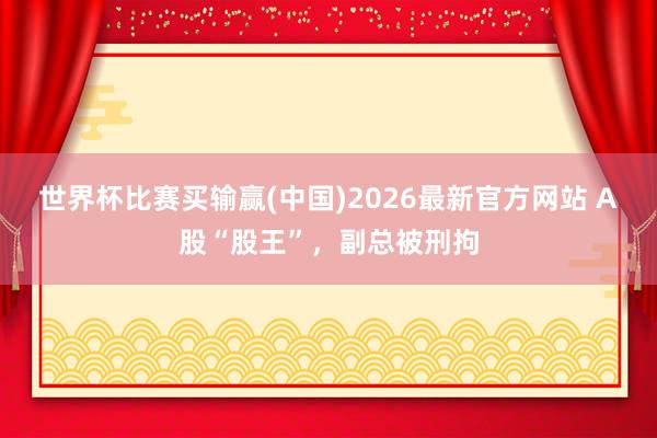 世界杯比赛买输赢(中国)2026最新官方网站 A股“股王”，副总被刑拘