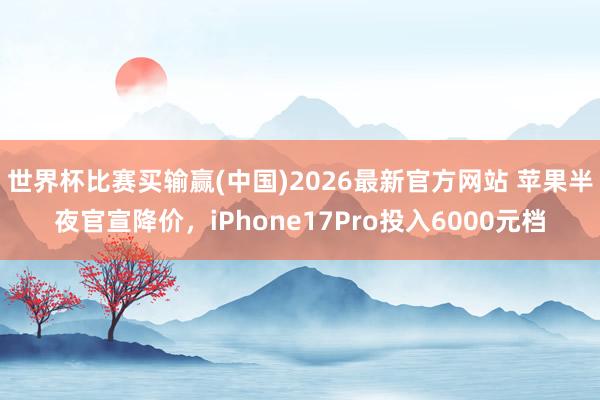 世界杯比赛买输赢(中国)2026最新官方网站 苹果半夜官宣降价，iPhone17Pro投入6000元档