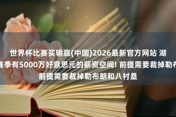 世界杯比赛买输赢(中国)2026最新官方网站 湖东说念主下赛季有5000万好意思元的薪资空间! 前提需要裁掉勒布朗和八村塁