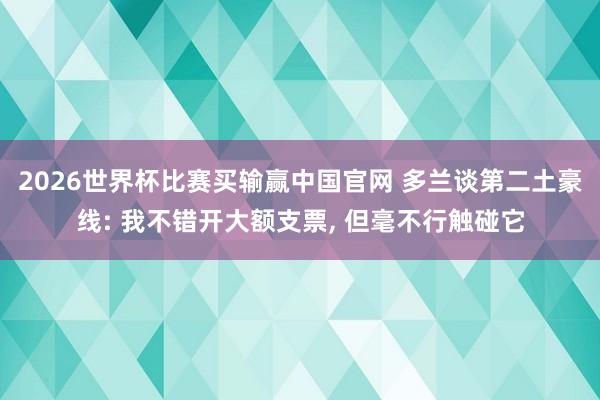 2026世界杯比赛买输赢中国官网 多兰谈第二土豪线: 我不错开大额支票， 但毫不行触碰它