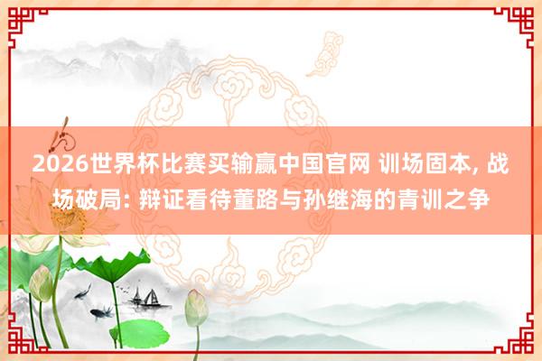 2026世界杯比赛买输赢中国官网 训场固本， 战场破局: 辩证看待董路与孙继海的青训之争